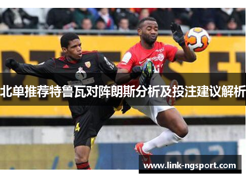 北单推荐特鲁瓦对阵朗斯分析及投注建议解析