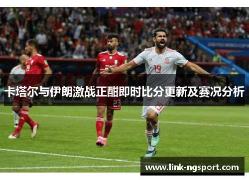 卡塔尔与伊朗激战正酣即时比分更新及赛况分析