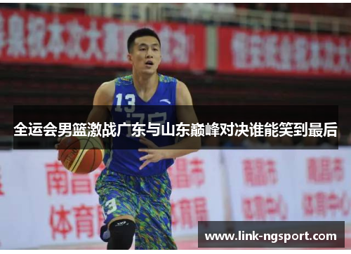 全运会男篮激战广东与山东巅峰对决谁能笑到最后