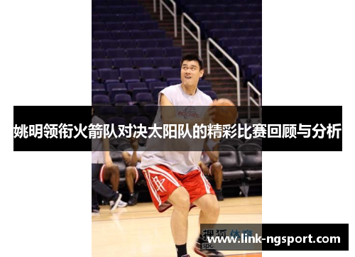姚明领衔火箭队对决太阳队的精彩比赛回顾与分析